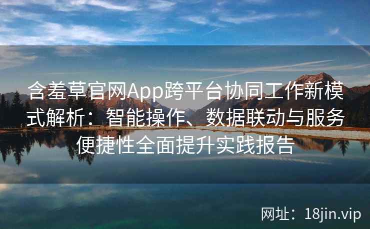 含羞草官网App跨平台协同工作新模式解析：智能操作、数据联动与服务便捷性全面提升实践报告