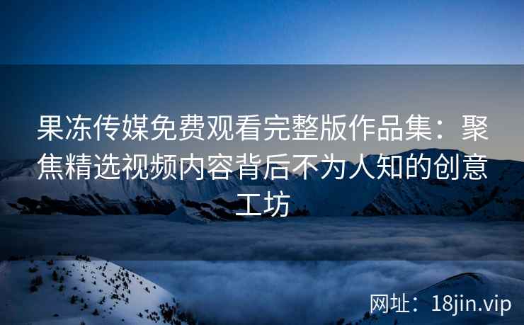 果冻传媒免费观看完整版作品集：聚焦精选视频内容背后不为人知的创意工坊