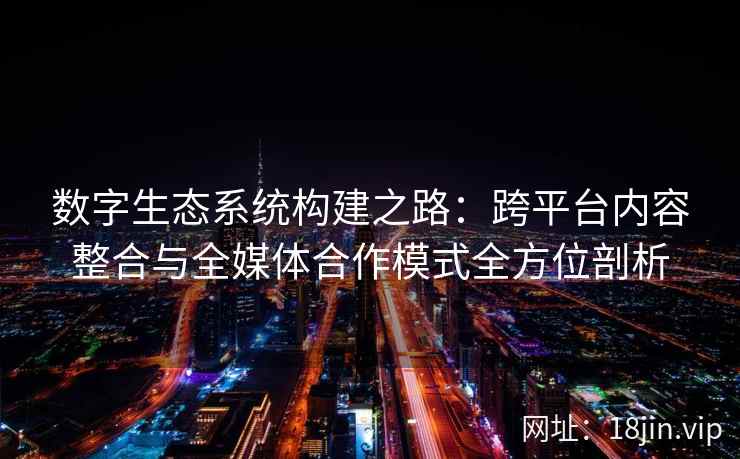 数字生态系统构建之路：跨平台内容整合与全媒体合作模式全方位剖析
