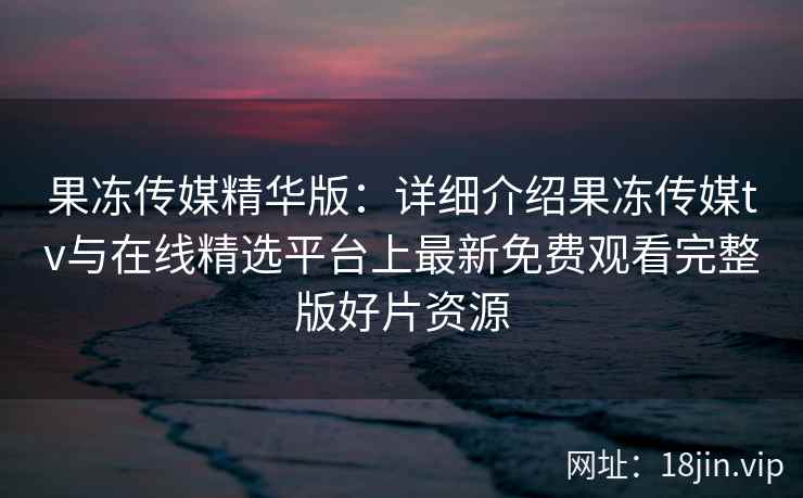 果冻传媒精华版：详细介绍果冻传媒tv与在线精选平台上最新免费观看完整版好片资源