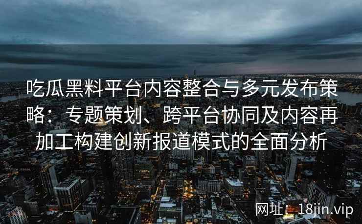 吃瓜黑料平台内容整合与多元发布策略：专题策划、跨平台协同及内容再加工构建创新报道模式的全面分析
