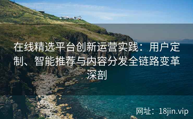 在线精选平台创新运营实践：用户定制、智能推荐与内容分发全链路变革深剖
