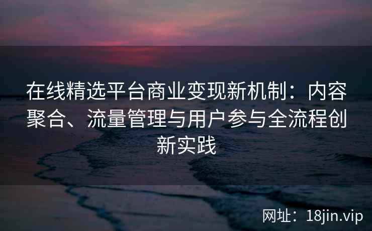 在线精选平台商业变现新机制：内容聚合、流量管理与用户参与全流程创新实践