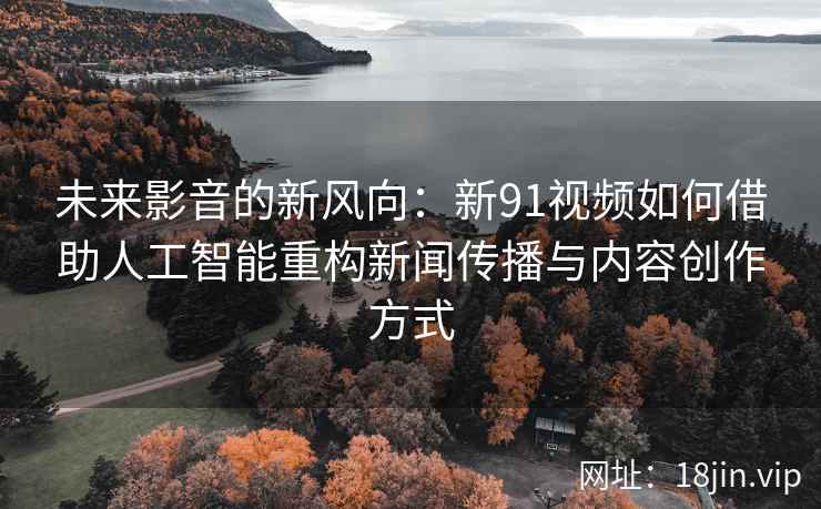 未来影音的新风向：新91视频如何借助人工智能重构新闻传播与内容创作方式