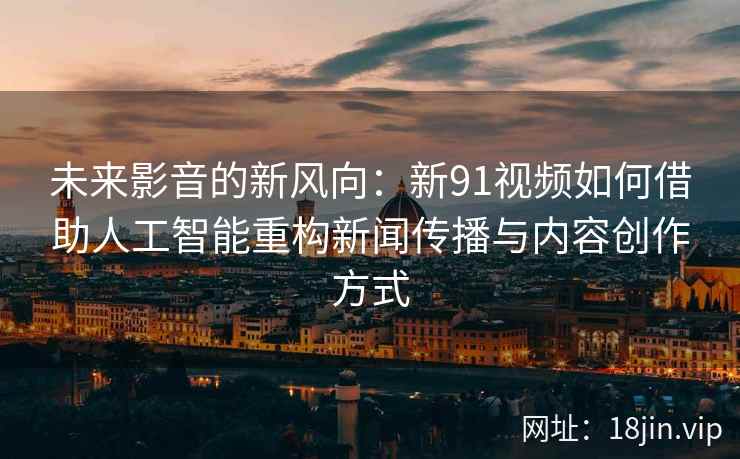未来影音的新风向：新91视频如何借助人工智能重构新闻传播与内容创作方式
