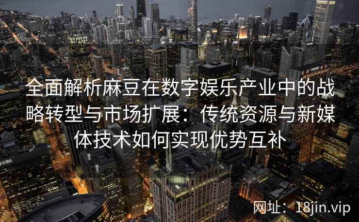 全面解析麻豆在数字娱乐产业中的战略转型与市场扩展：传统资源与新媒体技术如何实现优势互补