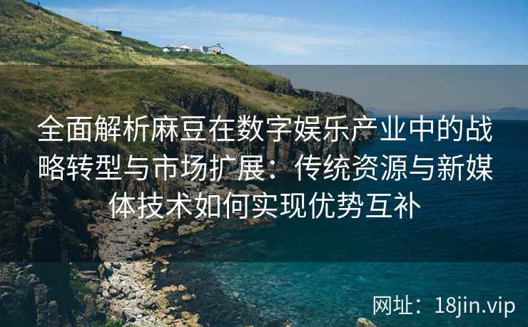 全面解析麻豆在数字娱乐产业中的战略转型与市场扩展：传统资源与新媒体技术如何实现优势互补