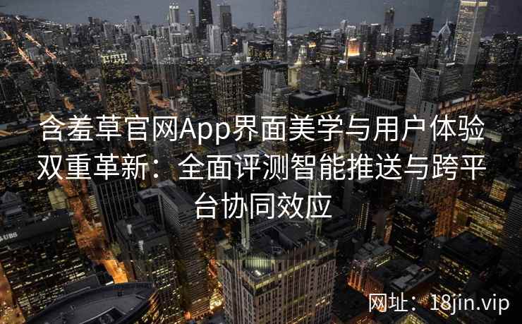 含羞草官网App界面美学与用户体验双重革新：全面评测智能推送与跨平台协同效应