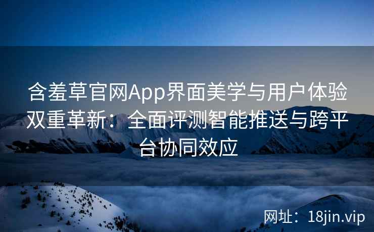 含羞草官网App界面美学与用户体验双重革新：全面评测智能推送与跨平台协同效应