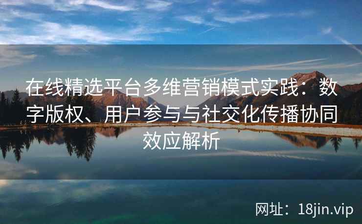 在线精选平台多维营销模式实践：数字版权、用户参与与社交化传播协同效应解析