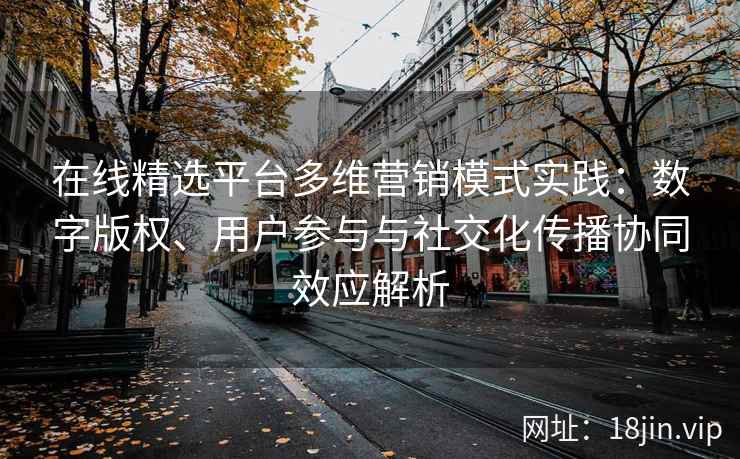 在线精选平台多维营销模式实践：数字版权、用户参与与社交化传播协同效应解析