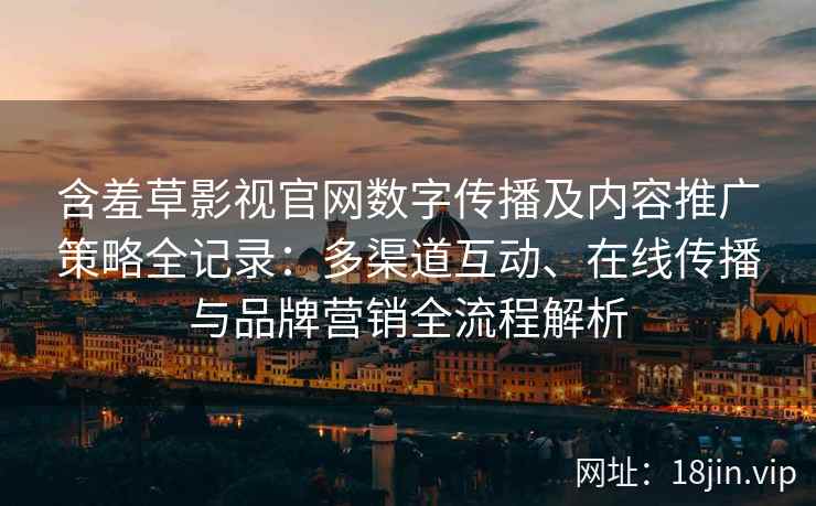 含羞草影视官网数字传播及内容推广策略全记录：多渠道互动、在线传播与品牌营销全流程解析