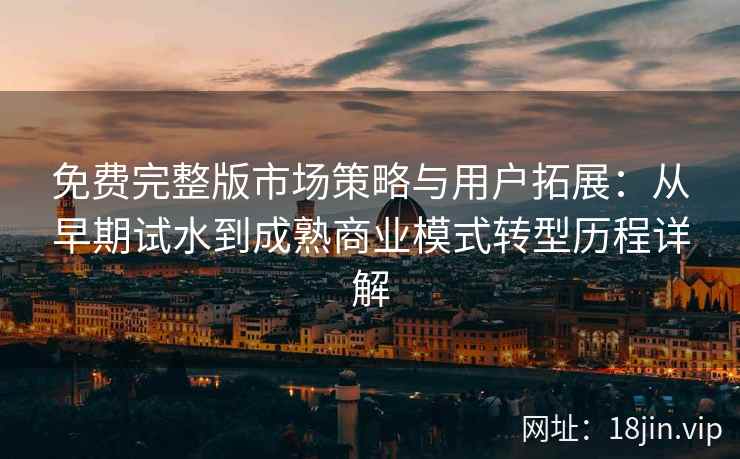 免费完整版市场策略与用户拓展：从早期试水到成熟商业模式转型历程详解