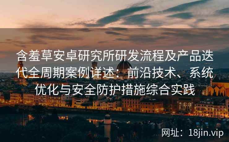 含羞草安卓研究所研发流程及产品迭代全周期案例详述：前沿技术、系统优化与安全防护措施综合实践