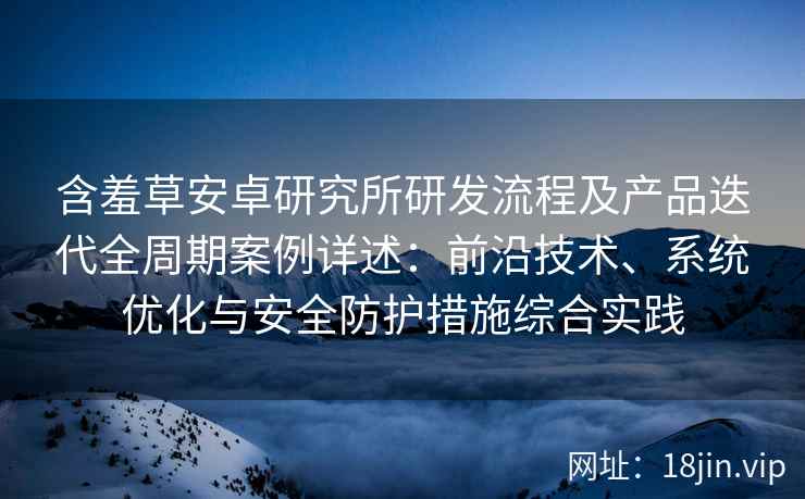 含羞草安卓研究所研发流程及产品迭代全周期案例详述：前沿技术、系统优化与安全防护措施综合实践