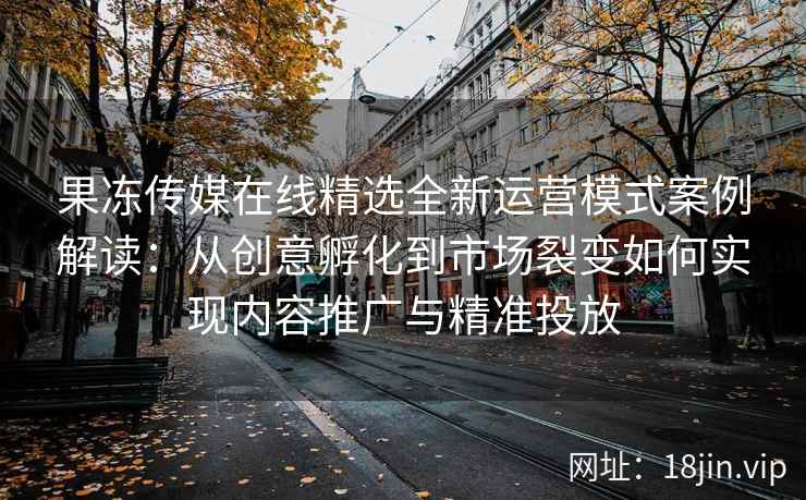 果冻传媒在线精选全新运营模式案例解读：从创意孵化到市场裂变如何实现内容推广与精准投放