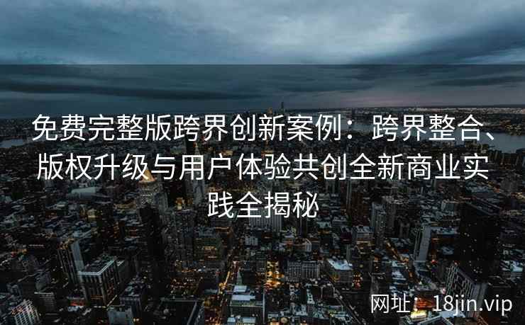 免费完整版跨界创新案例：跨界整合、版权升级与用户体验共创全新商业实践全揭秘