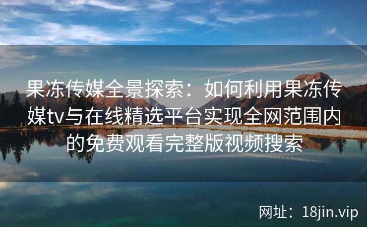 果冻传媒全景探索：如何利用果冻传媒tv与在线精选平台实现全网范围内的免费观看完整版视频搜索