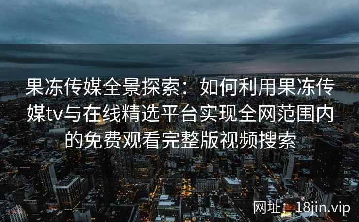 果冻传媒全景探索：如何利用果冻传媒tv与在线精选平台实现全网范围内的免费观看完整版视频搜索