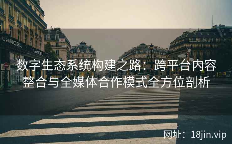 数字生态系统构建之路：跨平台内容整合与全媒体合作模式全方位剖析