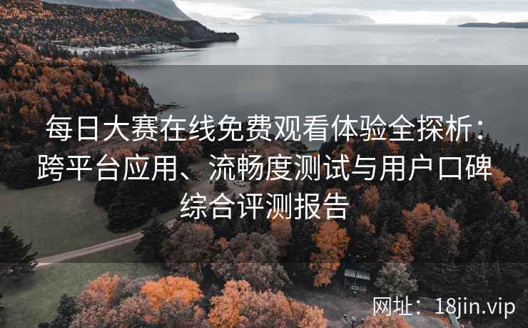 每日大赛在线免费观看体验全探析：跨平台应用、流畅度测试与用户口碑综合评测报告