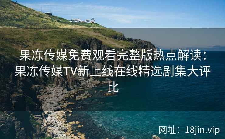 果冻传媒免费观看完整版热点解读：果冻传媒TV新上线在线精选剧集大评比