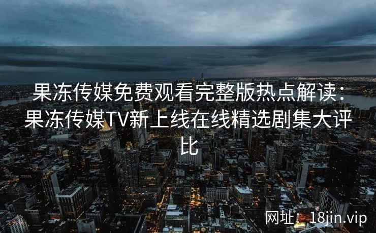 果冻传媒免费观看完整版热点解读：果冻传媒TV新上线在线精选剧集大评比