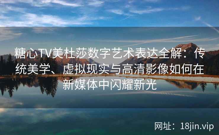 糖心TV美杜莎数字艺术表达全解：传统美学、虚拟现实与高清影像如何在新媒体中闪耀新光