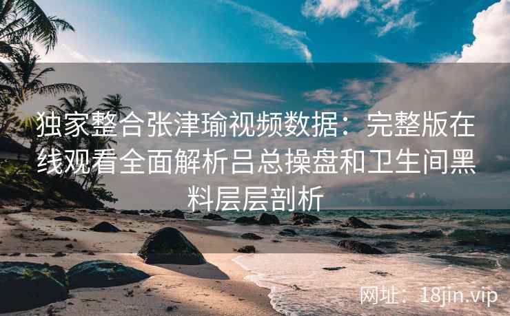 独家整合张津瑜视频数据：完整版在线观看全面解析吕总操盘和卫生间黑料层层剖析