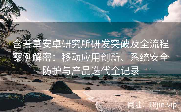 含羞草安卓研究所研发突破及全流程案例解密：移动应用创新、系统安全防护与产品迭代全记录