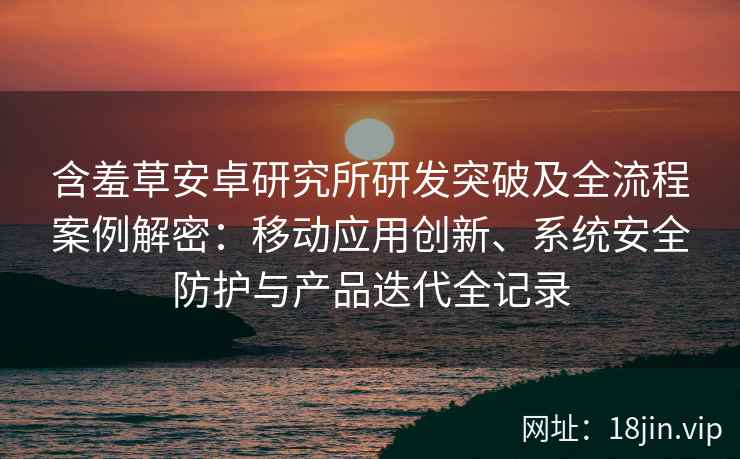 含羞草安卓研究所研发突破及全流程案例解密：移动应用创新、系统安全防护与产品迭代全记录
