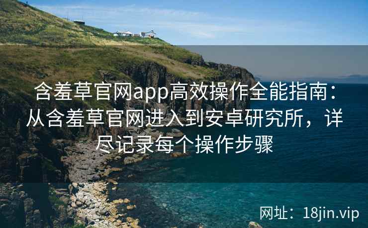 含羞草官网app高效操作全能指南：从含羞草官网进入到安卓研究所，详尽记录每个操作步骤