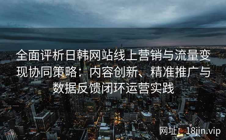 全面评析日韩网站线上营销与流量变现协同策略：内容创新、精准推广与数据反馈闭环运营实践