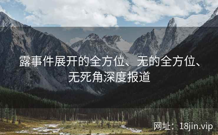 露事件展开的全方位、无的全方位、无死角深度报道