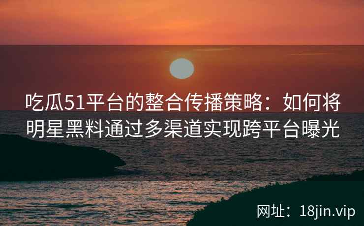 吃瓜51平台的整合传播策略：如何将明星黑料通过多渠道实现跨平台曝光
