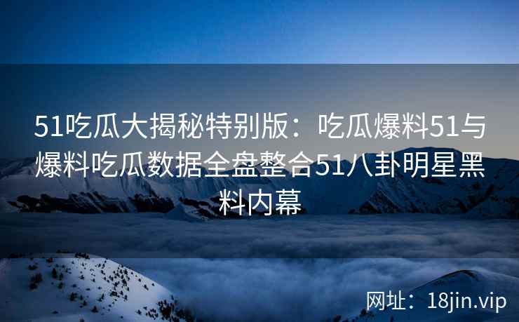 51吃瓜大揭秘特别版：吃瓜爆料51与爆料吃瓜数据全盘整合51八卦明星黑料内幕