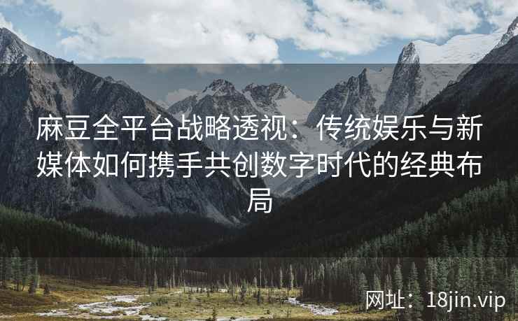 麻豆全平台战略透视：传统娱乐与新媒体如何携手共创数字时代的经典布局