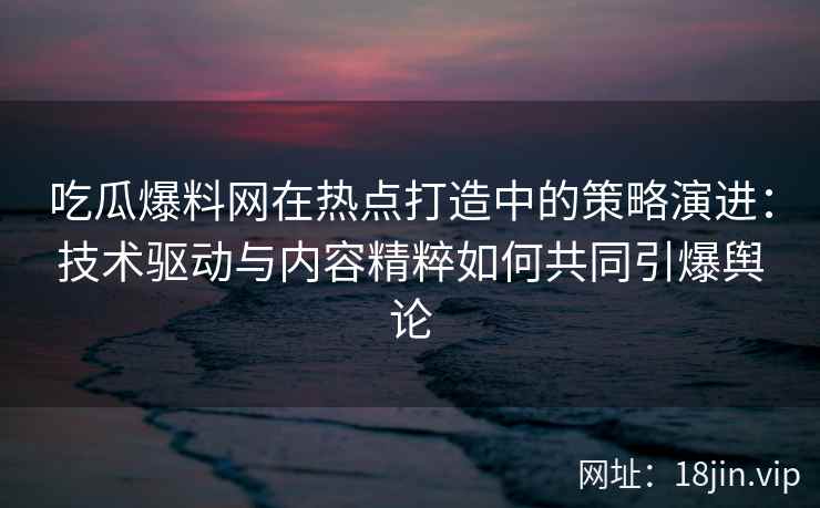 吃瓜爆料网在热点打造中的策略演进：技术驱动与内容精粹如何共同引爆舆论