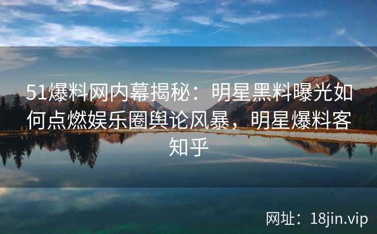 51爆料网内幕揭秘：明星黑料曝光如何点燃娱乐圈舆论风暴，明星爆料客知乎