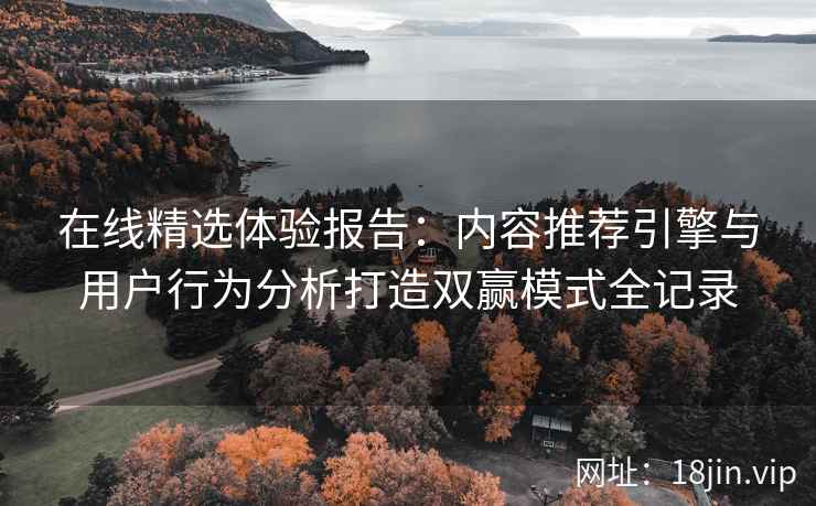 在线精选体验报告：内容推荐引擎与用户行为分析打造双赢模式全记录