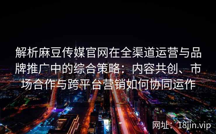 解析麻豆传媒官网在全渠道运营与品牌推广中的综合策略：内容共创、市场合作与跨平台营销如何协同运作