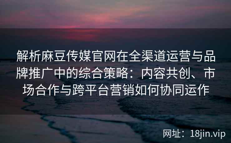 解析麻豆传媒官网在全渠道运营与品牌推广中的综合策略：内容共创、市场合作与跨平台营销如何协同运作