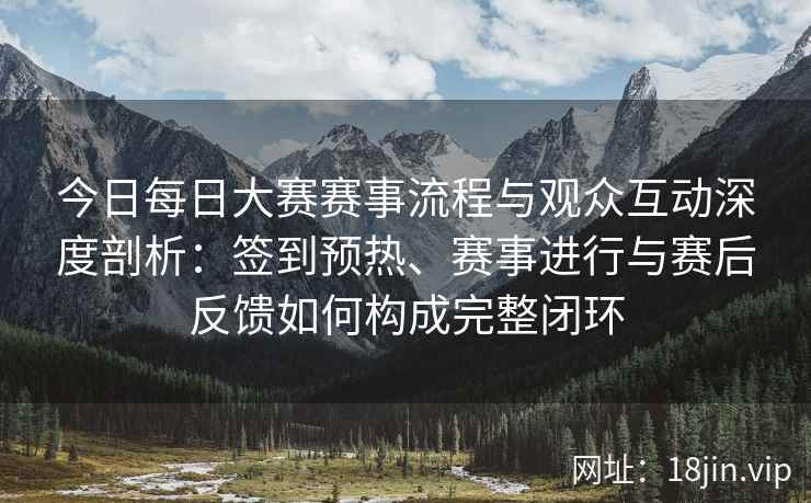今日每日大赛赛事流程与观众互动深度剖析：签到预热、赛事进行与赛后反馈如何构成完整闭环