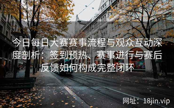 今日每日大赛赛事流程与观众互动深度剖析：签到预热、赛事进行与赛后反馈如何构成完整闭环