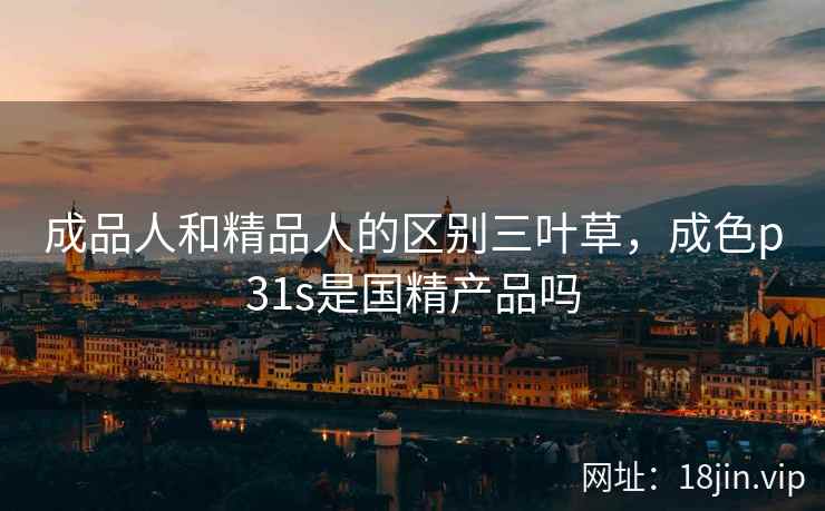 成品人和精品人的区别三叶草，成色p31s是国精产品吗