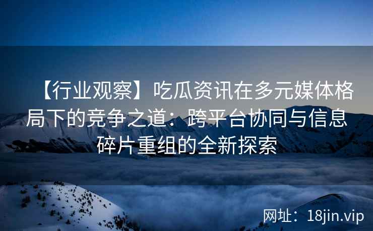 【行业观察】吃瓜资讯在多元媒体格局下的竞争之道：跨平台协同与信息碎片重组的全新探索