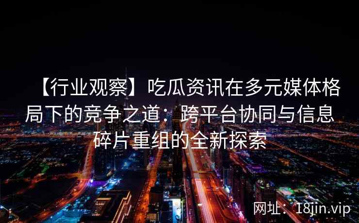 【行业观察】吃瓜资讯在多元媒体格局下的竞争之道：跨平台协同与信息碎片重组的全新探索