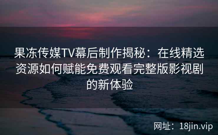 果冻传媒TV幕后制作揭秘：在线精选资源如何赋能免费观看完整版影视剧的新体验
