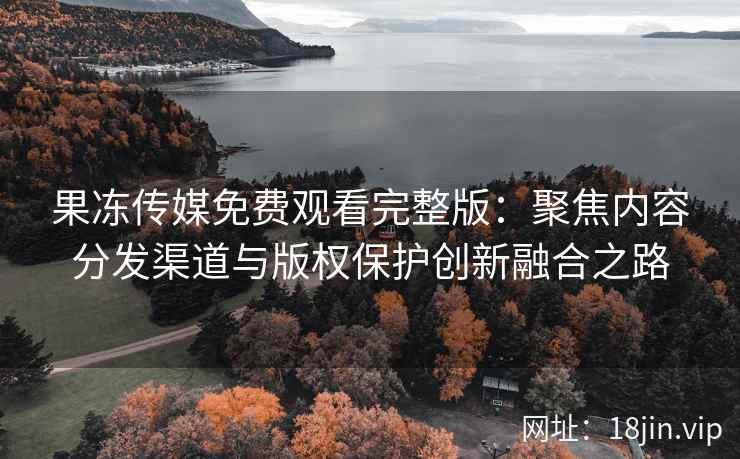 果冻传媒免费观看完整版：聚焦内容分发渠道与版权保护创新融合之路