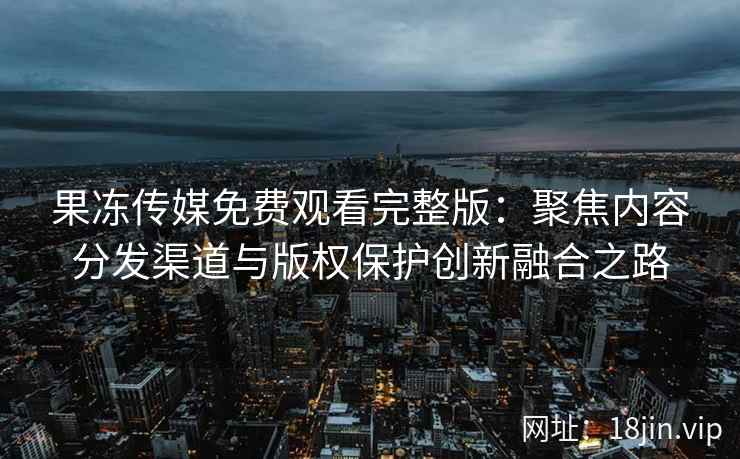 果冻传媒免费观看完整版：聚焦内容分发渠道与版权保护创新融合之路